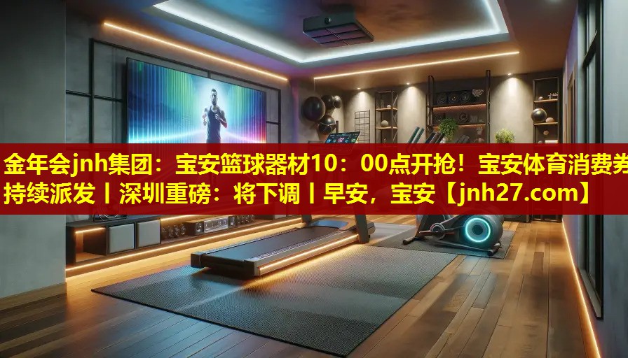 金年会jnh集团：宝安篮球器材10：00点开抢！宝安体育消费券持续派发丨深圳重磅：将下调丨早安，宝安