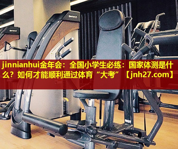 jinnianhui金年会：全国小学生必练：国家体测是什么？如何才能顺利通过体育“大考”