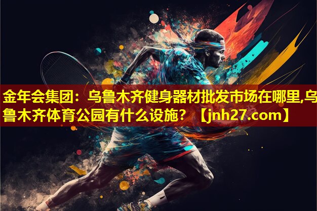 金年会集团：乌鲁木齐健身器材批发市场在哪里,乌鲁木齐体育公园有什么设施？